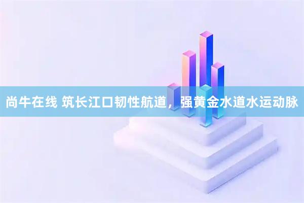 尚牛在线 筑长江口韧性航道，强黄金水道水运动脉