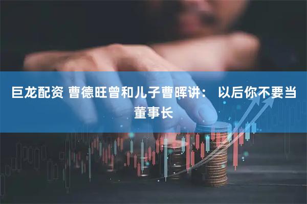 巨龙配资 曹德旺曾和儿子曹晖讲： 以后你不要当董事长