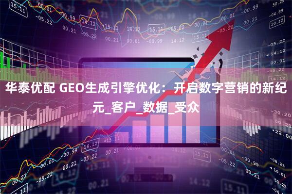华泰优配 GEO生成引擎优化:开启数字营销的新纪元_客户_数据_受众
