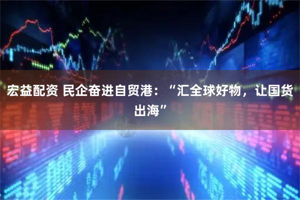 宏益配资 民企奋进自贸港：“汇全球好物，让国货出海”