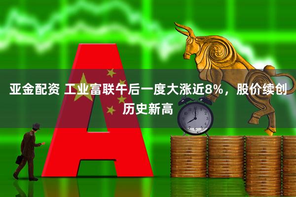 亚金配资 工业富联午后一度大涨近8%，股价续创历史新高
