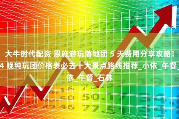 大牛时代配资 恩施游玩落地团 5 天费用分享攻略！5 天 4 晚纯玩团价格表必去十大景点路线推荐_小依_午餐_石林