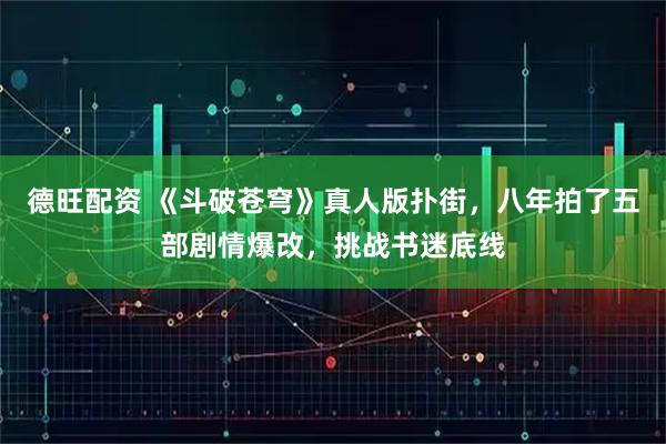 德旺配资 《斗破苍穹》真人版扑街，八年拍了五部剧情爆改，挑战书迷底线
