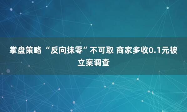 掌盘策略 “反向抹零”不可取 商家多收0.1元被立案调查