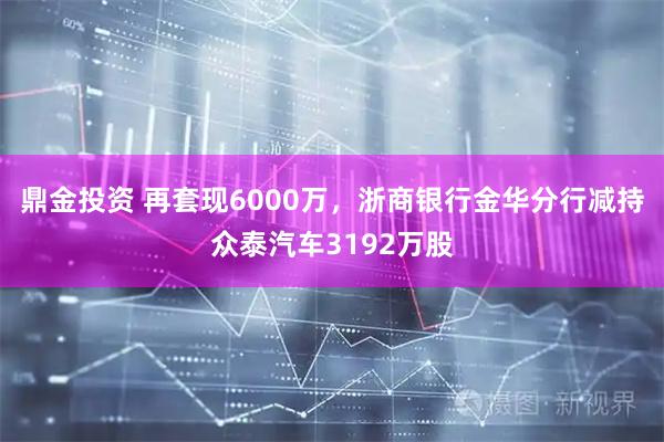 鼎金投资 再套现6000万，浙商银行金华分行减持众泰汽车3192万股