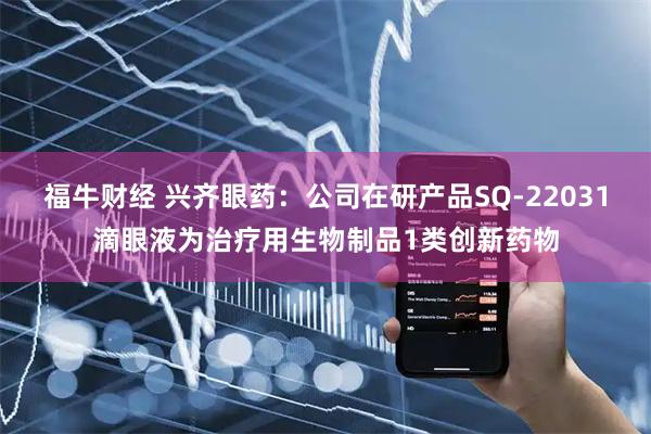 福牛财经 兴齐眼药：公司在研产品SQ-22031滴眼液为治疗用生物制品1类创新药物