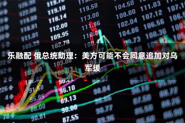 乐融配 俄总统助理：美方可能不会同意追加对乌军援
