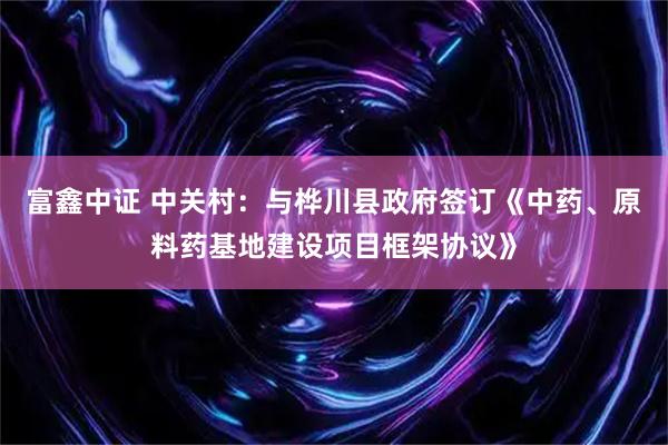 富鑫中证 中关村：与桦川县政府签订《中药、原料药基地建设项目框架协议》