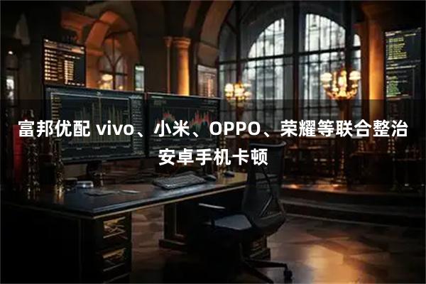 富邦优配 vivo、小米、OPPO、荣耀等联合整治安卓手机卡顿